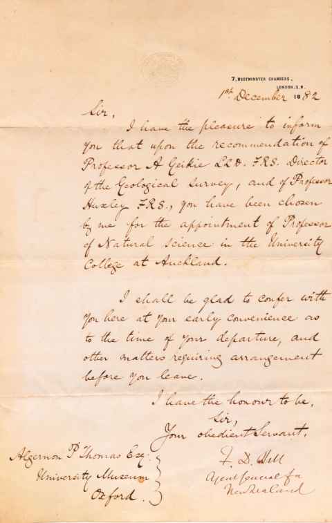 Handwritten letter from Sir Francis Dillon Bell to Algernon Thomas. Page embossed with the logo of Agent General for New Zealand. 7, Westminster Chambers, London S.W. 18th December 1882. Sir, I have the pleasure to inform you that upon the recommendation of Professor A Geikie LLD, FRS, Director of the Geological Survey, and of Professor Huxley FRS., you have been chosen by me for the appointment of Professor of Natural Science in the University College at Auckland. I shall be glad to confer with you here at your early convenience as to the time of your departure, and other matters requiring arrangement before you leave. I have the honour to be, Sir, Your obedient Servant, F.D. Bell, Agent General for New Zealand. Algernon P Thomas Esq. University Museum Oxford.